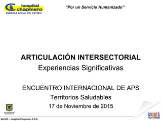 SALUD – Hospital Chapinero E.S.E.
“Por un Servicio Humanizado”
ARTICULACIÓN INTERSECTORIAL
Experiencias Significativas
ENCUENTRO INTERNACIONAL DE APS
Territorios Saludables
17 de Noviembre de 2015
 