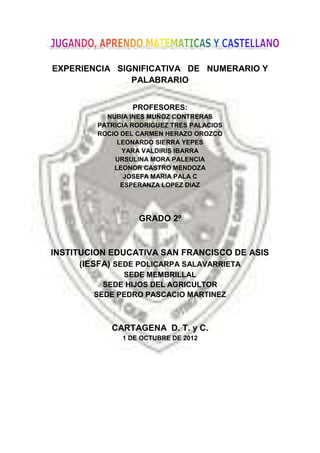 EXPERIENCIA SIGNIFICATIVA DE NUMERARIO Y
               PALABRARIO


                  PROFESORES:
           NUBIA INES MUÑOZ CONTRERAS
         PATRICIA RODRIGUEZ TRES PALACIOS
         ROCIO DEL CARMEN HERAZO OROZCO
              LEONARDO SIERRA YEPES
               YARA VALDIRIS IBARRA
             URSULINA MORA PALENCIA
             LEONOR CASTRO MENDOZA
                JOSEFA MARIA PALA C
               ESPERANZA LOPEZ DIAZ




                   GRADO 2º


INSTITUCION EDUCATIVA SAN FRANCISCO DE ASIS
      (IESFA) SEDE POLICARPA SALAVARRIETA
              SEDE MEMBRILLAL
          SEDE HIJOS DEL AGRICULTOR
        SEDE PEDRO PASCACIO MARTINEZ



            CARTAGENA D. T. y C.
               1 DE OCTUBRE DE 2012
 