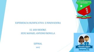 EXPERIENCIA SIGNIFICATIVA E INNOVADORA
I.E. SAN ISIDORO.
SEDE MANUEL ANTONIO BONILLA
ESPINAL
2017
 