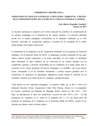 1 Ing, Agrónomo, Esp. En Docencia, Candidato a Mg. En Educación., Docente de Ciencias Naturales y Ed. Ambiental de la
IETA Calixto Díaz Palencia. Ganador primer puesto por Magangué a estar en Foro Educativo Nacional 2014 Página 1
EXPERIENCIA SIGNIFICATIVA:
FORMACION EN CIENCIAS NATURALES Y EDUCACION AMBIENTAL A TRAVES
DE LA IMPLEMENTACION DE LAS BPA EN LA GRANJA INTEGRAL CALDIPAL
Luis Alberto Begambre González1
Febrero de 2017
La presente experiencia la emprendí con la firme convicción de contribuir a la transformación de
las prácticas pedagógicas en la formación de las ciencias naturales y la educación ambiental,
acorde con el modelo pedagógico constructivista de la institución establecido en su PEI,
buscando desarrollar las competencias agrícolas y pecuarias de los estudiantes de la media,
objeto principal de la misión institucional.
La importancia de tal integración con las competencias trabajadas en los programas de formación
articulados con la educación media del SENA, se fundamenta en poder comprender de una mejor
manera nuestras propias experiencias y así poder mejorarlas; en este sentido, al sistematizar
dicha experiencia se logra establecer un eje transversal de las ciencias naturales con las
competencias agrícolas y pecuarias desarrolladas por los estudiantes de la media, donde ellos se
convierten en los actores principales del proceso pedagógico y le posibilita a uno como maestro
asesor, desempeñar el rol de orientador fomentando y creando espacios propicios para la
construcción y/o generación de aprendizajes significativos porque durante la ejecución de las
actividades prácticas de la media técnica los estudiantes aprenden haciendo.
Como síntesis de esta experiencia pedagógica, es pertinente señalar que se llevó a cabo en la
Institución Educativa Técnico Agropecuaria Calixto Díaz Palencia, ubicada en el corregimiento
de Tacaloa, jurisdicción del Municipio de Magangué Bolivar, durante los años 2012 – 2014
luego de interrupciones al inicio por inundaciones sucesivas los años 2010 y 2011. En ella
participaron los estudiantes de la media de la institución (10° y 11°) que hacen parte del
programa de articulación de la institución con la Educación Media del SENA, además de los
docentes que dictaron clases en dichos grados.
 