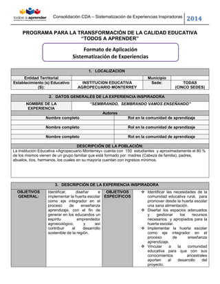 Consolidación CDA – Sistematización de Experiencias Inspiradoras 2014 
PROGRAMA PARA LA TRANSFORMACIÓN DE LA CALIDAD EDUCATIVA 
“TODOS A APRENDER” 
1. LOCALIZACION Entidad Territorial Municipio 
Establecimiento (s) Educativo (S): 
INSTITUCION EDUCATIVA AGROPECUARIO MONTERREY Sede: 
TODAS 
(CINCO SEDES) 
2. DATOS GENERALES DE LA EXPERIENCIA INSPIRADORA NOMBRE DE LA EXPERIENCIA “SEMBRANDO, SEMBRANDO VAMOS ENSEÑANDO” Autores Nombre completo Rol en la comunidad de aprendizaje 
Nombre completo Rol en la comunidad de aprendizaje 
Nombre completo Rol en la comunidad de aprendizaje 
DESCRIPCIÓN DE LA POBLACIÓN: 
La Institución Educativa «Agropecuario Monterrey» cuenta con 150 estudiantes y aproximadamente el 80 % de los mismos vienen de un grupo familiar que está formado por: madres (Cabeza de familia), padres, abuelos, tíos, hermanos, los cuales en su mayoría cuentan con ingresos mínimos. 
3. DESCRIPCIÓN DE LA EXPERIENCIA INSPIRADORA OBJETIVOS GENERAL: Identificar, diseñar e implementar la huerta escolar como eje integrador en el proceso de enseñanza aprendizaje, con el fin de generar en los educandos un espíritu emprendedor agroecológico, y así contribuir al desarrollo sostenible de la región. OBJETIVOS ESPECÍFICOS  Identificar las necesidades de la comunidad educativa rural, para promover desde la huerta escolar una sana alimentación.  Diseñar los espacios adecuados y gestionar los recursos necesarios y apropiados para la huerta escolar.  Implementar la huerta escolar como eje integrador en el proceso de enseñanza aprendizaje.  Vincular a la comunidad educativa para que con sus conocimientos ancestrales aporten al desarrollo del proyecto. 
Formato de Aplicación 
Sistematización de Experiencias 
 