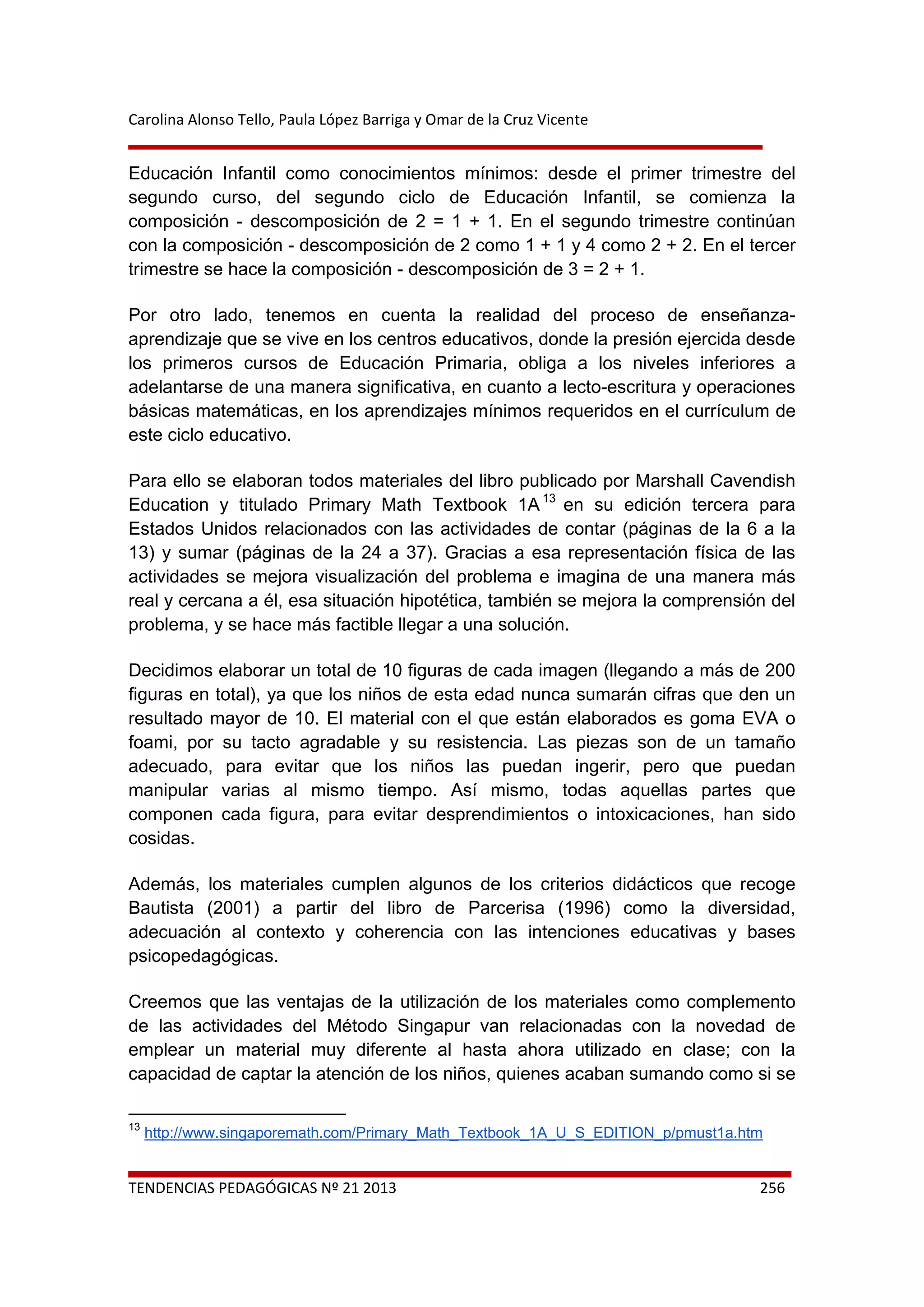 Carolina Alonso Tello, Paula López Barriga y Omar de la Cruz Vicente 
 
 
TENDENCIAS PEDAGÓGICAS Nº 21 2013  256 
Educación Infantil como conocimientos mínimos: desde el primer trimestre del
segundo curso, del segundo ciclo de Educación Infantil, se comienza la
composición - descomposición de 2 = 1 + 1. En el segundo trimestre continúan
con la composición - descomposición de 2 como 1 + 1 y 4 como 2 + 2. En el tercer
trimestre se hace la composición - descomposición de 3 = 2 + 1.
Por otro lado, tenemos en cuenta la realidad del proceso de enseñanza-
aprendizaje que se vive en los centros educativos, donde la presión ejercida desde
los primeros cursos de Educación Primaria, obliga a los niveles inferiores a
adelantarse de una manera significativa, en cuanto a lecto-escritura y operaciones
básicas matemáticas, en los aprendizajes mínimos requeridos en el currículum de
este ciclo educativo.
Para ello se elaboran todos materiales del libro publicado por Marshall Cavendish
Education y titulado Primary Math Textbook 1A13
en su edición tercera para
Estados Unidos relacionados con las actividades de contar (páginas de la 6 a la
13) y sumar (páginas de la 24 a 37). Gracias a esa representación física de las
actividades se mejora visualización del problema e imagina de una manera más
real y cercana a él, esa situación hipotética, también se mejora la comprensión del
problema, y se hace más factible llegar a una solución.
Decidimos elaborar un total de 10 figuras de cada imagen (llegando a más de 200
figuras en total), ya que los niños de esta edad nunca sumarán cifras que den un
resultado mayor de 10. El material con el que están elaborados es goma EVA o
foami, por su tacto agradable y su resistencia. Las piezas son de un tamaño
adecuado, para evitar que los niños las puedan ingerir, pero que puedan
manipular varias al mismo tiempo. Así mismo, todas aquellas partes que
componen cada figura, para evitar desprendimientos o intoxicaciones, han sido
cosidas.
Además, los materiales cumplen algunos de los criterios didácticos que recoge
Bautista (2001) a partir del libro de Parcerisa (1996) como la diversidad,
adecuación al contexto y coherencia con las intenciones educativas y bases
psicopedagógicas.
Creemos que las ventajas de la utilización de los materiales como complemento
de las actividades del Método Singapur van relacionadas con la novedad de
emplear un material muy diferente al hasta ahora utilizado en clase; con la
capacidad de captar la atención de los niños, quienes acaban sumando como si se
                                                            
13
http://www.singaporemath.com/Primary_Math_Textbook_1A_U_S_EDITION_p/pmust1a.htm
 