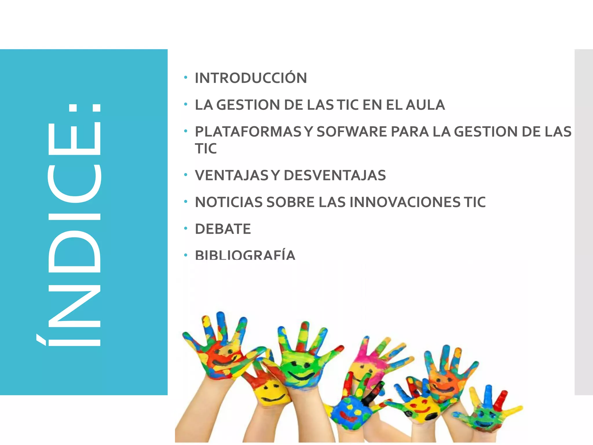 ÍNDICE:  INTRODUCCIÓN
 LA GESTION DE LASTIC EN EL AULA
 PLATAFORMASY SOFWARE PARA LA GESTION DE LAS
TIC
 VENTAJASY DESVENTAJAS
 NOTICIAS SOBRE LAS INNOVACIONES TIC
 DEBATE
 BIBLIOGRAFÍA
 