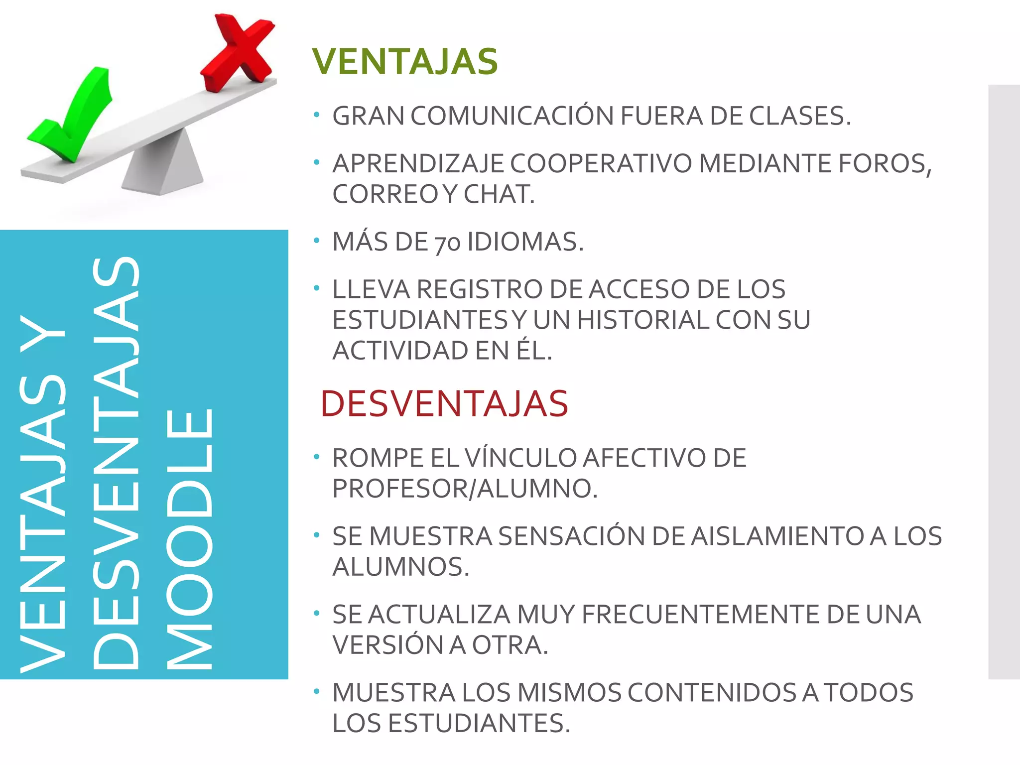 VENTAJASY
DESVENTAJAS
MOODLE
VENTAJAS
 GRAN COMUNICACIÓN FUERA DE CLASES.
 APRENDIZAJECOOPERATIVO MEDIANTE FOROS,
CORREOY CHAT.
 MÁS DE 70 IDIOMAS.
 LLEVA REGISTRO DEACCESO DE LOS
ESTUDIANTESY UN HISTORIAL CON SU
ACTIVIDAD EN ÉL.
DESVENTAJAS
 ROMPE ELVÍNCULOAFECTIVO DE
PROFESOR/ALUMNO.
 SE MUESTRA SENSACIÓN DEAISLAMIENTOA LOS
ALUMNOS.
 SEACTUALIZA MUY FRECUENTEMENTE DEUNA
VERSIÓNA OTRA.
 MUESTRA LOS MISMOSCONTENIDOSATODOS
LOS ESTUDIANTES.
 
