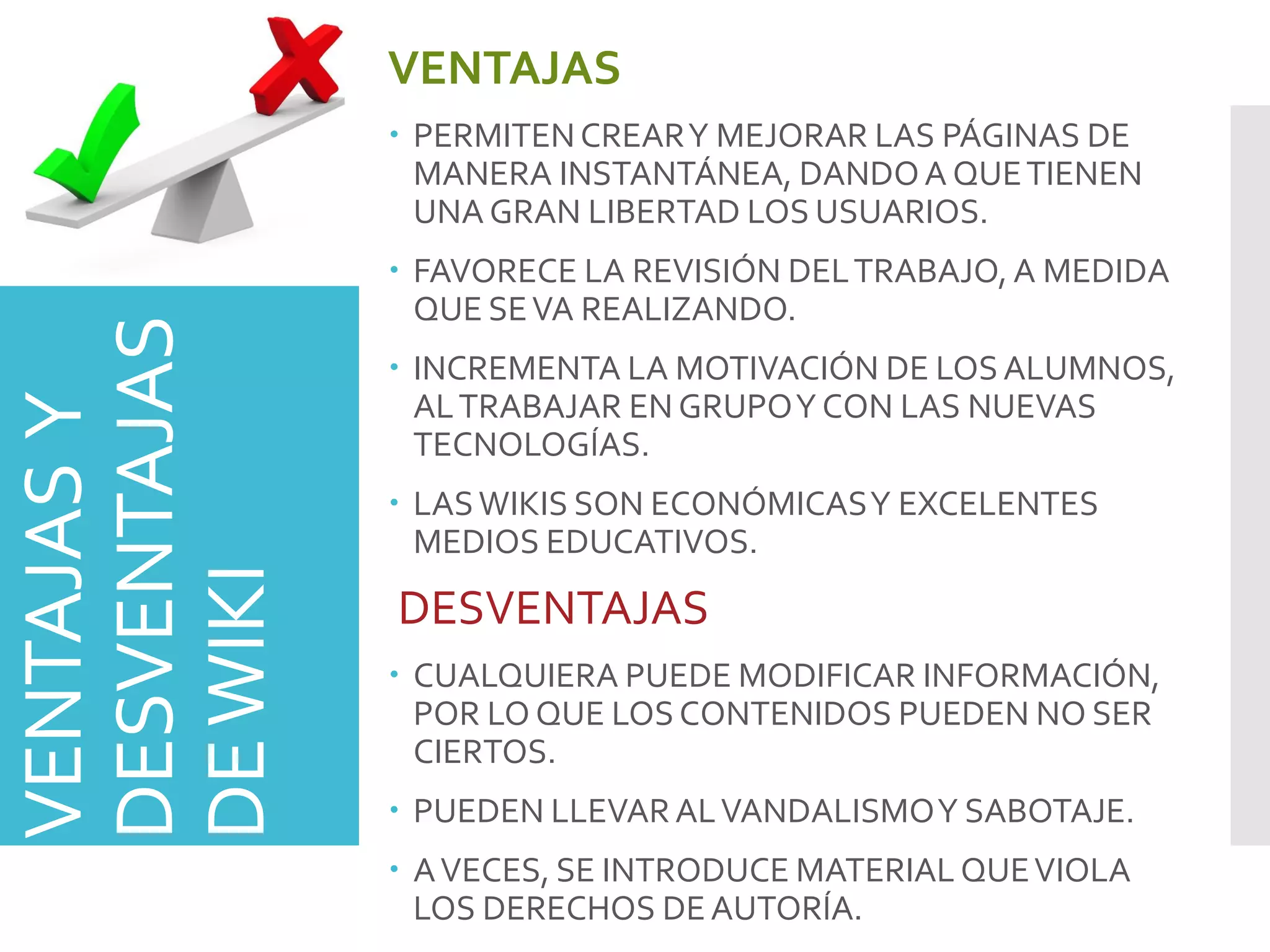 VENTAJASY
DESVENTAJAS
DEWIKI
VENTAJAS
 PERMITENCREARY MEJORAR LAS PÁGINAS DE
MANERA INSTANTÁNEA, DANDOA QUETIENEN
UNA GRAN LIBERTAD LOS USUARIOS.
 FAVORECE LA REVISIÓN DELTRABAJO, A MEDIDA
QUE SEVA REALIZANDO.
 INCREMENTA LA MOTIVACIÓN DE LOSALUMNOS,
ALTRABAJAR EN GRUPOY CON LAS NUEVAS
TECNOLOGÍAS.
 LASWIKIS SON ECONÓMICASY EXCELENTES
MEDIOS EDUCATIVOS.
DESVENTAJAS
 CUALQUIERA PUEDE MODIFICAR INFORMACIÓN,
POR LO QUE LOSCONTENIDOS PUEDEN NO SER
CIERTOS.
 PUEDEN LLEVARALVANDALISMOY SABOTAJE.
 AVECES, SE INTRODUCE MATERIAL QUEVIOLA
LOS DERECHOS DEAUTORÍA.
 