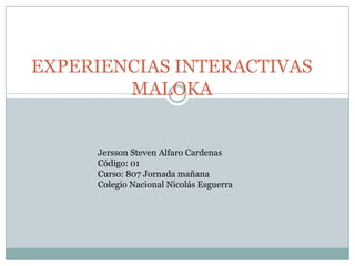EXPERIENCIAS INTERACTIVAS
        MALOKA


     Jersson Steven Alfaro Cardenas
     Código: 01
     Curso: 807 Jornada mañana
     Colegio Nacional Nicolás Esguerra
 