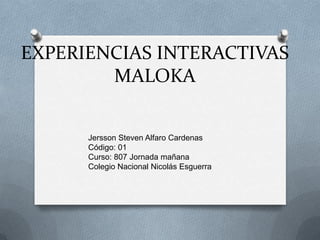 EXPERIENCIAS INTERACTIVAS
        MALOKA


      Jersson Steven Alfaro Cardenas
      Código: 01
      Curso: 807 Jornada mañana
      Colegio Nacional Nicolás Esguerra
 