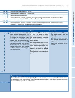 Orientaciones para la Implementación de los Programas Pedagógicos de los Niveles de Transición       77


Relación con el Medio Natural y Cultural.




                                                                                                                                    EXPERIENCIAS DE APRENDIZAJE PROGRAMAS PEDAGOGICOS
Relaciones lógico - matemáticas y cuantificación.
Razonamiento lógico matemático.
Resolver problemas prácticos y concretos que involucran nociones y habilidades de razonamiento lógico-
matemático y cuantificación (del Primer Nivel de Transición).(7)
-
Resolver problemas prácticos y concretos que involucran nociones y habilidades de razonamiento lógico-
matemático y cuantificación (del Segundo Nivel de Transición).(7)




                                            Cierre                                         Evaluación
Terminado esto, la Educadora o Edu-         La Educadora o Educador los invita-              	 ¿Las instrucciones dadas fue-
cador formulará preguntas a los gru-        rá a “jugar a los gestos”. Un niño(a)              ron comprensibles para los
pos referidos a cómo descubrieron           piensa en un animal y lo representa                niños(as)?
la respuesta que correspondía: ¿cuán-       con gestos, sin sonidos ni palabras.
                                                                                             	 ¿Cómo se manifestó la participa-
tos cuadrados hay en total?, ¿cuántos       Los demás deben adivinar de qué
                                                                                               ción activa de los niños(as) en la
cuadros rojos hay?, ¿cuántos verdes?,       animal se trata.
                                                                                               experiencia?
cómo descubrieron la respuesta?,
                                            Para finalizar, la Educadora o Educa-
¿necesitaron todas las pistas para sa-                                                       	 ¿La cantidad de material fue sufi-
                                            dor establecerá un diálogo, formu-
ber los colores de los cuadrados que                                                           ciente?
                                            lando preguntas tales como: ¿por
había en la bolsa?, ¿por qué?, ¿cuántos
                                            qué creen que es importante poner
cuadrados serían en total si agregára-
                                            atención a “las pistas” que se entre-
mos dos rojos?, etc.
                                            gan?, ¿qué creen ustedes que hubiese
                                            pasado, si no se hubieran entregado
                                            pistas?




 Algo más para saber…
 Cuando los niños(as) comprenden las “pistas” y descubren la selección que hay que realizar, descartando otras al-
 ternativas, significa que ponen a prueba conocimientos y capacidades como la observación y la asociación de ideas.
 Es una habilidad que precede a la de hipotetizar.
 