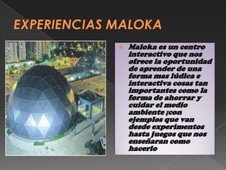    Maloka es un centro
    interactivo que nos
    ofrece la oportunidad
    de aprender de una
    forma mas lúdica e
    interactiva cosas tan
    importantes como la
    forma de ahorrar y
    cuidar el medio
    ambiente ;con
    ejemplos que van
    desde experimentos
    hasta juegos que nos
    enseñaran como
    hacerlo
 