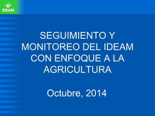 SEGUIMIENTO Y MONITOREO DEL IDEAM CON ENFOQUE A LA AGRICULTURA 
Octubre, 2014  