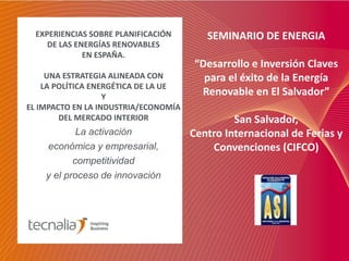 EXPERIENCIAS SOBRE PLANIFICACIÓN       SEMINARIO DE ENERGIA
     DE LAS ENERGÍAS RENOVABLES
              EN ESPAÑA.
                                      “Desarrollo e Inversión Claves
     UNA ESTRATEGIA ALINEADA CON        para el éxito de la Energía
    LA POLÍTICA ENERGÉTICA DE LA UE
                   Y
                                       Renovable en El Salvador”
EL IMPACTO EN LA INDUSTRIA/ECONOMÍA
        DEL MERCADO INTERIOR                   San Salvador,
            La activación             Centro Internacional de Ferias y
    económica y empresarial,              Convenciones (CIFCO)
           competitividad
    y el proceso de innovación
 