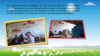 En la segunda semana me designe al salón de tercer grado “D” con el profesor
Amílcar Pozo Simbrón con quien aprendí bastante a usar las estrategias para los niños
de segundo grado porque nunca he trabajado con niños de ese nivel es por esa razón
me dificulté bastante a los inicios pero culminé superando algunas dificultades.
 