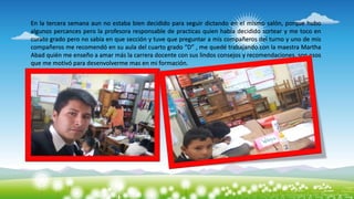 En la tercera semana aun no estaba bien decidido para seguir dictando en el mismo salón, porque hubo
algunos percances pero la profesora responsable de practicas quien había decidido sortear y me toco en
curato grado pero no sabia en que sección y tuve que preguntar a mis compañeros del turno y uno de mis
compañeros me recomendó en su aula del cuarto grado “D” , me quedé trabajando con la maestra Martha
Abad quién me enseño a amar más la carrera docente con sus lindos consejos y recomendaciones, son esos
que me motivó para desenvolverme mas en mi formación.
 