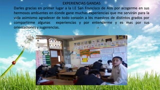 EXPERIENCIAS GANDAS
Darles gracias en primer lugar a la I.E San Francisco de Asís por acogerme en sus
hermosos ambientes en donde gane muchas experiencias que me servirán para la
vida asimismo agradecer de todo corazón a los maestros de distintos grados por
compartirme algunas experiencias y por entenderme y es mas por sus
orientaciones y sugerencias.
 