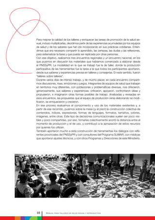 Manual para talleres en salud sexual y reproductiva10
Para mejorar la calidad de los talleres y enriquecer las tareas de promoción de la salud se-
xual, incluso multiplicarlas, decidimos partir de las experiencias acumuladas por los equipos
de salud y de los saberes que han ido incorporando en sus prácticas cotidianas. Enten-
dimos que era necesario compartir lo aprendido, las certezas, las dudas y las reflexiones,
para sistematizar la tarea y que pueda ser replicada por otras personas.
Con ese objetivo, realizamos tres encuentros regionales y un encuentro nacional, en los
que pusimos en discusión los materiales que habíamos comenzado a elaborar desde
el PNSSyPR. La modalidad en la que se trabajó fue la de taller, donde la producción
participativa de las herramientas fue la tarea a la que todos los participantes aportaron,
desde sus saberes y experiencias previas en talleres y consejerías. En este sentido, fueron
“talleres sobre talleres”.
Durante varios días de intenso trabajo, y de mucho placer, en cada encuentro comparti-
mos discusiones, risas, emociones y juegos. Integrantes de equipos de salud que trabajan
en territorios muy diferentes, con poblaciones y problemáticas diversas, nos ofrecieron,
generosamente, sus saberes y experiencias: criticaron, apoyaron, confrontaron ideas y
propusieron, e imaginaron otras formas posibles de trabajo. Analizadas y revisadas en
esos encuentros, las propuestas que el equipo de producción venía elaborando se modi-
ficaron, se enriquecieron y crecieron.
En ese proceso evaluamos el conocimiento y uso de los materiales existentes y, a
partir de ese recorrido, pusimos sobre la mesa (¡y el piso!) la construcción colectiva de
contenidos, índices, expresiones, formas de lenguajes, formatos, tamaños, colores,
imágenes, entre otras. Este tipo de decisiones comunicacionales suelen ser poco visi-
bles y poco compartidas, por eso, tomarlas colectivamente acortó la distancia entre el
momento de producción y el de uso, y contribuyó a la apropiación de estos recursos
por quienes los utilizan.
También aportaron mucho a esta construcción de herramientas los diálogos con refe-
rentes provinciales del PNSSyPR y con consultores del Programa SUMAR, con médicas
que aportaron ajustes técnicos, y con otros Programas y Direcciones de este Ministerio.
 