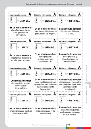 Manual para talleres en salud sexual y reproductiva 105
MaterialescomplementariosSaludsexualyreproductiva
En un minuto nombrar
cinco formas de llamar
a la cola.
En un minuto nombrar
cinco prácticas y
situaciones que no
transmiten VIH.
En un minuto nombrar
cinco cambios corporales
que se sienten o ven en lo
varones durante
la pubertad.
En un minuto nombrar
cinco razones por las
cuales puede romperse
un preservativo.
En un minuto nombrar
cinco formas de llamar a los
genitales de las mujeres.
En un minuto nombrar
cinco prácticas
y situaciones que
transmiten VIH.
En un minuto nombrar
cinco cambios corporales
que se sienten o se ven en
las mujeres durante
la pubertad.
En un minuto nombrar
cinco maneras de evitar
un embarazo.
En un minuto nombrar
cinco formas de llamar
a los genitales de
los varones.
En un minuto nombrar
cinco formas de llamar a
las relaciones sexuales.
En un minuto nombrar
cinco posibles lugares
dónde buscar
preservativos.
En un minuto nombrar
cinco maneras de nombrar
a la menstruación.
Escaleras y toboganes A
Lista de...
Escaleras y toboganes A
Lista de...
Escaleras y toboganes A
Lista de...
Escaleras y toboganes A
Lista de...
AEscaleras y toboganes
Lista de...
AEscaleras y toboganes
Lista de...
AEscaleras y toboganes
Lista de...
AEscaleras y toboganes
Lista de...
AEscaleras y toboganes
Lista de...
AEscaleras y toboganes
Lista de...
AEscaleras y toboganes
Lista de...
AEscaleras y toboganes
Lista de...
Tarjetas para la dinámica Escaleras y toboganes, variante A (fotocopiar y recortar).
 