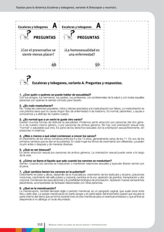 Manual para talleres en salud sexual y reproductiva112
¿La homosexualidad es
una enfermedad?
¿Con el preservativo se
siente menos placer?
preguntas
49
Escaleras y toboganes A
preguntas
50
Escaleras y toboganes A
1. ¿Con quién o quiénes se puede hablar de sexualidad?
Con tus amigos, tus hermanos, tus padres, tus profesores, con profesionales de la salud y con todas aquellas
personas con quienes te sientas cómodo para hacerlo.
2. ¿Es malo masturbarse?
No. Todas las creencias populares, mitos y tabúes asociados a la masturbación son falsos. La masturbación es
una práctica sana que no causa ningún tipo de enfermedad ni de trastorno. Es normal, placentero, y ayuda a
conocernos y a disfrutar de nuestro cuerpo.
3. ¿Es normal que a un varón le guste otro varón?
Existen muchas formas de disfrutar la sexualidad. Podemos sentir atracción por personas del otro géne-
ro o de nuestro mismo género, o por personas de ambos géneros. No hay una orientación sexual más
“normal” o saludable que otra. Es parte de los derechos sexuales vivir la orientación sexual libremente, sin
presiones ni violencia.
4. ¿Más o menos a qué edad comienzan a crecer los senos?
El crecimiento de los senos comienza entre los 8 y los 13 años, generalmente cerca de los 11. Es uno de los
primeros cambios que se dan en la pubertad. En cada mujer los ritmos de crecimiento son diferentes, y pueden
ocurrir antes o después y de maneras diversas.
5. ¿Qué es ser bisexual?
Es sentir atracción sexual por personas de ambos géneros. La orientación sexual puede variar a lo largo
de la vida.
6. ¿Cómo se llama el líquido que sale cuando los varones se masturban?
Semen. Cuando los varones se masturban o mantienen relaciones sexuales y eyaculan liberan semen por
el pene.
7. ¿Qué cambios tienen los varones en la pubertad?
Crecimiento en peso y altura, desarrollo de la musculatura, crecimiento de los testículos y el pene, poluciones
nocturnas, crecimiento del vello púbico y corporal, cambios en la voz, aparición de granitos, transpiración y olor
corporal. Comienzan las eyaculaciones y la posibilidad biológica de procreación. Aparecen nuevas sensaciones
placenteras, acompañadas de fantasías relacionadas con otras personas.
8. ¿Qué es la menstruación?
La menstruación, también llamada regla o período menstrual, es un sangrado vaginal, que suele durar entre
tres y siete días. La sangre menstrual es en parte sangre y en parte tejido del endometrio (pared que recubre la
parte interna del útero) que se forma durante todo el ciclo menstrual para un eventual embarazo y que al final se
desprende si no alberga un óvulo fecundado.
Tarjetas para la dinámica Escaleras y toboganes, variante A (fotocopiar y recortar).
Escaleras y toboganes, variante A. Preguntas y respuestas.
 