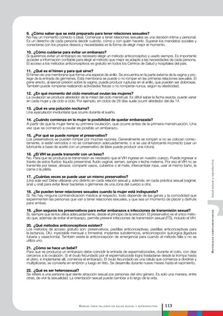 Manual para talleres en salud sexual y reproductiva 113
MaterialescomplementariosSaludsexualyreproductiva
9. ¿Cómo saber que se está preparado para tener relaciones sexuales?
No hay un momento correcto o ideal. Comenzar a tener relaciones sexuales es una decisión íntima y personal.
Es un derecho de cada persona decidir cuándo, cómo y con quién hacerlo. Superar los mandatos sociales y
conectarse con los propios deseos y necesidades es la forma de elegir mejor el momento.
10. ¿Cómo cuidarse para evitar un embarazo?
Si queremos evitar un embarazo es necesario elegir un método anticonceptivo y usarlo siempre. Es importante
acceder a información confiable para elegir el método que mejor se adapte a las necesidades de cada persona.
El acceso a los métodos anticonceptivos es gratuito en todos los Centros de Salud y hospitales del país.
11. ¿Qué es el himen y para qué sirve?
El himen es una membrana que forma una especie de anillo. Se encuentra en la parte externa de la vagina y pro-
tege de la entrada de gérmenes. Esta membrana se puede o no romper en las primeras relaciones sexuales. El
pene erecto, al ejercer presión sobre la vagina, puede producir rupturas en el anillo, que pueden ser dolorosas.
También puede romperse realizando actividades físicas o no romperse nunca, según su elasticidad.
12. ¿En qué momento del ciclo menstrual ovulan las mujeres?
La ovulación se produce alrededor de la mitad del ciclo menstrual. Es difícil saber la fecha exacta, puede variar
en cada mujer y de ciclo a ciclo. Por ejemplo, en ciclos de 28 días suele ocurrir alrededor del día 14.
13. ¿Qué es una polución nocturna?
Una eyaculación involuntaria que ocurre durante el sueño.
14. ¿Cuándo comienza en la mujer la posibilidad de quedar embarazada?
A partir de que la mujer tiene su primera ovulación, que ocurre antes de la primera menstruación. Una
vez que se comenzó a ovular es posible un embarazo.
15. ¿Por qué se puede romper el preservativo?
Los preservativos se pueden romper por muchas razones. Generalmente se rompen si no se colocan correc-
tamente, si están vencidos o no se conservaron adecuadamente, o si se usa el lubricante incorrecto (usar un
lubricante a base de aceite con un preservativo de látex puede producir una rotura).
16. ¿El VIH se puede transmitir con un beso?
No. Para que se produzca la transmisión es necesario que el VIH ingrese en nuestro cuerpo. Puede ingresar a
través de estos fluidos: líquido preseminal, fluido vaginal, semen, sangre o leche materna. Por eso el VIH no se
transmite por besar, abrazar, compartir vasos, cubiertos o el mate, intercambiar ropa, usar el mismo baño, la
cama o la pileta.
17. ¿Cuántas veces se puede usar un mismo preservativo?
¡Una sola vez! Debe utilizarse uno distinto en cada relación sexual y, además, en cada práctica sexual (vaginal,
anal u oral) para evitar llevar bacterias o gérmenes de una zona del cuerpo a otra.
18. ¿Se pueden tener relaciones sexuales cuando la mujer está indispuesta?
Sí. No hay ninguna contraindicación médica al respecto, todo depende de las ganas y la comodidad que
experimenten las personas que van a tener relaciones sexuales, y que sea un momento de placer y disfrute
para ambas.
19. ¿Son seguros los preservativos para evitar embarazos e infecciones de transmisión sexual?
Sí, siempre que se los utilice adecuadamente, desde el principio de la erección. El preservativo es el único méto-
do que, además de evitar el embarazo, permite prevenir infecciones de transmisión sexual (ITS), incluido el VIH.
20. ¿Qué métodos anticonceptivos existen?
Los métodos de acceso gratuito son: preservativos, pastillas anticonceptivas, pastillas anticonceptivas para
la lactancia, DIU, inyectable mensual o trimestral, implantes subdérmicos, anticoncepción quirúrgica (ligadura
tubaria y vasectomía). También existe la anticoncepción de emergencia para cuando el método falla o no se
utiliza uno.
21. ¿Cómo se hace un bebé?
Para que se produzca un embarazo debe coincidir la entrada de espermatozoides, durante el coito, con días
cercanos a la ovulación. Si el óvulo fecundado por el espermatozoide logra trasladarse desde la trompa hasta
el útero, e implantarse allí, comienza el embarazo. El óvulo fecundado es una célula que comienza a dividirse y
multiplicarse, se convierte en embrión y luego en feto. Se desarrolla durante nueve meses hasta el nacimiento.
22. ¿Qué es ser heterosexual?
Se refiere a una persona que siente atracción sexual por personas del otro género. Es solo una manera, entre
otras, de vivir la sexualidad. La orientación sexual puede cambiar a lo largo de la vida.
 