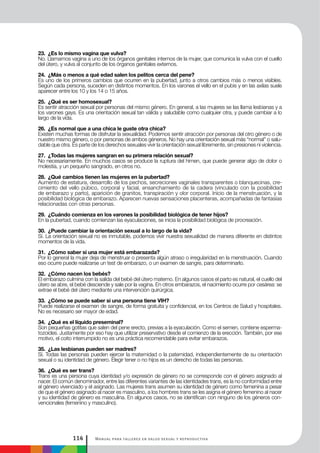 Manual para talleres en salud sexual y reproductiva114
23. ¿Es lo mismo vagina que vulva?
No. Llamamos vagina a uno de los órganos genitales internos de la mujer, que comunica la vulva con el cuello
del útero, y vulva al conjunto de los órganos genitales externos.
24. ¿Más o menos a qué edad salen los pelitos cerca del pene?
Es uno de los primeros cambios que ocurren en la pubertad, junto a otros cambios más o menos visibles.
Según cada persona, suceden en distintos momentos. En los varones el vello en el pubis y en las axilas suele
aparecer entre los 10 y los 14 o 15 años.
25. ¿Qué es ser homosexual?
Es sentir atracción sexual por personas del mismo género. En general, a las mujeres se las llama lesbianas y a
los varones gays. Es una orientación sexual tan válida y saludable como cualquier otra, y puede cambiar a lo
largo de la vida.
26. ¿Es normal que a una chica le guste otra chica?
Existen muchas formas de disfrutar la sexualidad. Podemos sentir atracción por personas del otro género o de
nuestro mismo género, o por personas de ambos géneros. No hay una orientación sexual más “normal” o salu-
dable que otra. Es parte de los derechos sexuales vivir la orientación sexual libremente, sin presiones ni violencia.
27. ¿Todas las mujeres sangran en su primera relación sexual?
No necesariamente. En muchos casos se produce la ruptura del himen, que puede generar algo de dolor o
molestia, y un pequeño sangrado, en otros no.
28. ¿Qué cambios tienen las mujeres en la pubertad?
Aumento de estatura, desarrollo de los pechos, secreciones vaginales transparentes o blanquecinas, cre-
cimiento del vello púbico, corporal y facial, ensanchamiento de la cadera (vinculado con la posibilidad
de embarazo y parto), aparición de granitos, transpiración y olor corporal. Inicio de la menstruación, y la
posibilidad biológica de embarazo. Aparecen nuevas sensaciones placenteras, acompañadas de fantasías
relacionadas con otras personas.
29. ¿Cuándo comienza en los varones la posibilidad biológica de tener hijos?
En la pubertad, cuando comienzan las eyaculaciones, se inicia la posibilidad biológica de procreación.
30. ¿Puede cambiar la orientación sexual a lo largo de la vida?
Sí. La orientación sexual no es inmutable, podemos vivir nuestra sexualidad de manera diferente en distintos
momentos de la vida.
31. ¿Cómo saber si una mujer está embarazada?
Por lo general la mujer deja de menstruar o presenta algún atraso o irregularidad en la menstruación. Cuando
eso ocurre puede realizarse un test de embarazo, o un examen de sangre, para determinarlo.
32. ¿Cómo nacen los bebés?
El embarazo culmina con la salida del bebé del útero materno. En algunos casos el parto es natural, el cuello del
útero se abre, el bebé desciende y sale por la vagina. En otros embarazos, el nacimiento ocurre por cesárea: se
extrae el bebé del útero mediante una intervención quirúrgica.
33. ¿Cómo se puede saber si una persona tiene VIH?
Puede realizarse el examen de sangre, de forma gratuita y confidencial, en los Centros de Salud y hospitales.
No es necesario ser mayor de edad.
34. ¿Qué es el líquido preseminal?
Son pequeñas gotitas que salen del pene erecto, previas a la eyaculación. Como el semen, contiene esperma-
tozoides. Justamente por eso hay que utilizar preservativo desde el comienzo de la erección. También, por ese
motivo, el coito interrumpido no es una práctica recomendable para evitar embarazos.
35. ¿Las lesbianas pueden ser madres?
Sí. Todas las personas pueden ejercer la maternidad o la paternidad, independientemente de su orientación
sexual o su identidad de género. Elegir tener o no hijos es un derecho de todas las personas.
36. ¿Qué es ser trans?
Trans es una persona cuya identidad y/o expresión de género no se corresponde con el género asignado al
nacer. El común denominador, entre las diferentes variantes de las identidades trans, es la no conformidad entre
el género vivenciado y el asignado. Las mujeres trans asumen su identidad de género como femenina a pesar
de que el género asignado al nacer es masculino, a los hombres trans se les asigna el género femenino al nacer
y su identidad de género es masculina. En algunos casos, no se identifican con ninguno de los géneros con-
vencionales (femenino y masculino).
 