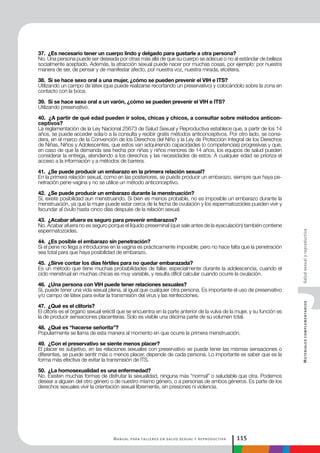 Manual para talleres en salud sexual y reproductiva 115
MaterialescomplementariosSaludsexualyreproductiva
37. ¿Es necesario tener un cuerpo lindo y delgado para gustarle a otra persona?
No. Una persona puede ser deseada por otras más allá de que su cuerpo se adecue o no al estándar de belleza
socialmente aceptado. Además, la atracción sexual puede nacer por muchas cosas, por ejemplo: por nuestra
manera de ser, de pensar y de manifestar afecto, por nuestra voz, nuestra mirada, etcétera.
38. Si se hace sexo oral a una mujer, ¿cómo se pueden prevenir el VIH e ITS?
Utilizando un campo de látex (que puede realizarse recortando un preservativo) y colocándolo sobre la zona en
contacto con la boca.
39. Si se hace sexo oral a un varón, ¿cómo se pueden prevenir el VIH e ITS?
Utilizando preservativo.
40. ¿A partir de qué edad pueden ir solos, chicas y chicos, a consultar sobre métodos anticon-
ceptivos?
La reglamentación de la Ley Nacional 25673 de Salud Sexual y Reproductiva establece que, a partir de los 14
años, se puede acceder sola/o a la consulta y recibir gratis métodos anticonceptivos. Por otro lado, se consi-
dera, en el marco de la Convención de los Derechos del Niño y la Ley de Protección Integral de los Derechos
de Niñas, Niños y Adolescentes, que estos van adquiriendo capacidades (o competencias) progresivas y que,
en caso de que la demanda sea hecha por niñas y niños menores de 14 años, los equipos de salud pueden
considerar la entrega, atendiendo a los derechos y las necesidades de estos. A cualquier edad se prioriza el
acceso a la información y a métodos de barrera.
41. ¿Se puede producir un embarazo en la primera relación sexual?
En la primera relación sexual, como en las posteriores, se puede producir un embarazo, siempre que haya pe-
netración pene-vagina y no se utilice un método anticonceptivo.
42. ¿Se puede producir un embarazo durante la menstruación?
Sí, existe posibilidad aun menstruando. Si bien es menos probable, no es imposible un embarazo durante la
menstruación, ya que la mujer puede estar cerca de la fecha de ovulación y los espermatozoides pueden vivir y
fecundar al óvulo hasta cinco días después de la relación sexual.
43. ¿Acabar afuera es seguro para prevenir embarazos?
No. Acabar afuera no es seguro porque el líquido preseminal (que sale antes de la eyaculación) también contiene
espermatozoides.
44. ¿Es posible el embarazo sin penetración?
Si el pene no llega a introducirse en la vagina es prácticamente imposible, pero no hace falta que la penetración
sea total para que haya posibilidad de embarazo.
45. ¿Sirve contar los días fértiles para no quedar embarazada?
Es un método que tiene muchas probabilidades de fallar, especialmente durante la adolescencia, cuando el
ciclo menstrual en muchas chicas es muy variable, y resulta difícil calcular cuando ocurre la ovulación.
46. ¿Una persona con VIH puede tener relaciones sexuales?
Sí, puede tener una vida sexual plena, al igual que cualquier otra persona. Es importante el uso de preservativo
y/o campo de látex para evitar la transmisión del virus y las reinfecciones.
47. ¿Qué es el clítoris?
El clítoris es el órgano sexual eréctil que se encuentra en la parte anterior de la vulva de la mujer, y su función es
la de producir sensaciones placenteras. Solo es visible una décima parte de su volumen total.
48. ¿Qué es “hacerse señorita”?
Popularmente se llama de esta manera al momento en que ocurre la primera menstruación.
49. ¿Con el preservativo se siente menos placer?
El placer es subjetivo, en las relaciones sexuales con preservativo se puede tener las mismas sensaciones o
diferentes, se puede sentir más o menos placer, depende de cada persona. Lo importante es saber que es la
forma más efectiva de evitar la transmisión de ITS.
50. ¿La homosexualidad es una enfermedad?
No. Existen muchas formas de disfrutar la sexualidad, ninguna más “normal” o saludable que otra. Podemos
desear a alguien del otro género o de nuestro mismo género, o a personas de ambos géneros. Es parte de los
derechos sexuales vivir la orientación sexual libremente, sin presiones ni violencia.
 