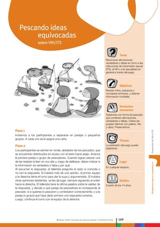 Manual para talleres en salud sexual y reproductiva 169
DinámicasparaeldesarrolloPrevencióndeVIHeITS
Tarea
Reconocer afirmaciones
verdaderas o falsas en torno a las
infecciones de transmisión sexual
(ITS), al VIH y a la sexualidad en
general a través del juego.
Objetivos
Revisar mitos, prejuicios y
conceptos erróneos, y obtener
información confiable.
Elementos
necesarios
Tarjetones con forma de pescado
que contienen afirmaciones
verdaderas o falsas. Cañas (se
pueden fabricar con palitos, hilo
y clips). Preservativos.
Tiempo
La extensión del juego puede
adaptarse.
Lugar
En cualquier espacio.
Edades
A partir de los 14 años.
Paso 1
Invitamos a los participantes a separarse en parejas o pequeños
grupos. A cada uno se le asigna una caña.
Paso 2
Los participantes se sientan en ronda, alrededor de los pescados, que
se encuentran distribuidos en el piso con el texto hacia abajo. Arranca
la primera pareja o grupo de pescadores. Cuando logran pescar una
de las tarjetas la leen en voz alta y, luego de deliberar, deben indicar si
la información es verdadera o falsa y por qué.
Al escuchar la respuesta, el tallerista pregunta al resto si coincide o
no con la respuesta. Si hubiera más de una opinión, el primer equipo
a la derecha tiene el turno para dar la suya y argumentarla. Si hubiera
otras opiniones disidentes, se les da lugar, siempre siguiendo el orden
hacia la derecha. El tallerista tiene la última palabra sobre la validez de
la respuesta, y decide a qué pareja de pescadores le corresponde el
pescado: si a quienes lo pescaron y contestaron correctamente, o a la
pareja (o grupo) que haya dado primero una respuesta correcta.
Luego, continúa el turno con el equipo de la derecha.
Pescando ideas
equivocadas
sobre VIH/ITS
 