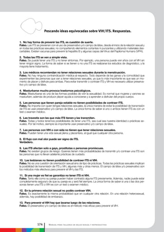 Manual para talleres en salud sexual y reproductiva174
1. No hay forma de prevenir las ITS, es cuestión de suerte.
Falso. Las ITS se previenen con el uso de preservativo y/o campo de látex, desde el inicio de la relación sexual y
en todas las prácticas sexuales; no compartiendo elementos cortantes ni punzantes y utilizando materiales des-
cartables. Existen vacunas para prevenir la hepatitis B y algunas cepas del Virus del Papiloma Humano (VPH).
2. Todas las ITS se ven a simple vista.
Falso. Se puede tener una ITS y no tener síntomas. Por ejemplo, una persona puede vivir años con el VIH sin
tener ningún signo. La forma de saber si se tienen o no una ITS es realizarse los estudios de diagnóstico, y la
mayoría tiene tratamiento.
3. Los médicos recomiendan no tener relaciones sexuales durante la menstruación.
Falso. No hay ninguna contraindicación médica al respecto. Todo depende de las ganas y la comodidad que
experimenten las personas que van a tener relaciones sexuales, ya que lo más importante es que sea un mo-
mento de placer y disfrute para ambas. Para evitar transmitir o contraer ITS y VIH es necesario utilizar preserva-
tivo y/o campo de látex.
4. Masturbarse mucho provoca trastornos psicológicos.
Falso. Masturbarse es una de las formas posibles de vivir la sexualidad. Es normal que mujeres y varones se
masturben; además de producir placer ayuda a conocerse y a aprender a disfrutar del propio cuerpo.
5. Las personas que tienen pareja estable no tienen posibilidades de contraer ITS.
Falso. No importa con quien tengas relaciones sexuales, la única manera de evitar la posibilidad de transmisión
de ITS es usar preservativo y/o campo de látex. La única forma de saber si uno o ambos tienen ITS es con un
test o examen médico.
6. Las travestis son las que más ITS tienen y las transmiten.
Falso. Todas y todos tenemos posibilidades de tener una ITS, sea cual sea nuestra identidad o prácticas se-
xuales. Por tal motivo, siempre es importante usar preservativo y/o campo de látex.
7. Las personas con VIH o con sida no tienen que tener relaciones sexuales.
Falso. Pueden tener una vida sexual plena y placentera, al igual que cualquier otra persona.
8. El flujo con mal olor puede ser signo de ITS.
Verdadero.
9. Las ITS afectan solo a gays, prostitutas o personas promiscuas.
Falso. No existen grupos de riesgo. Quienes tienen más probabilidades de transmitir y/o contraer una ITS son
las personas que no llevan adelante prácticas de cuidado.
10. Las lesbianas no tienen posibilidad de contraer ITS ni VIH.
Falso. No es una cuestión de orientación sexual sino de tipo de prácticas. Todas las prácticas sexuales implican
la posibilidad de transmisión de ITS y VIH, algunas más y otras menos. El campo de látex y/o preservativo son
los métodos más efectivos para prevenir el VIH y las ITS.
11. Si una mujer es fiel se garantiza no tener ITS ni VIH.
Falso. Tanto ella como su pareja pueden haber contraído alguna ITS previamente. Además, nadie puede estar
completamente segura/o de que su pareja es y será fiel siempre. La única forma de saber si una o las dos per-
sonas tienen una ITS o VIH es con un test o examen médico.
12. En tu primera relación sexual no podés contraer VIH.
Falso. Es exactamente la misma probabilidad que en cualquier otra relación. En una relación heterosexual,
además, hay posibilidad de embarazo.
13. Para prevenir el VIH hay que lavarse luego de las relaciones.
Falso. El preservativo y/o campo de látex es el método más eficaz para prevenir el VIH.
Pescando ideas equivocadas sobre VIH/ITS. Respuestas.
 