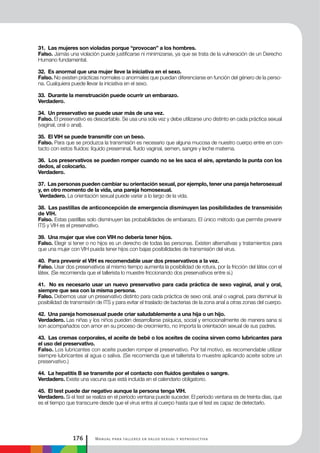 Manual para talleres en salud sexual y reproductiva176
31. Las mujeres son violadas porque “provocan” a los hombres.
Falso. Jamás una violación puede justificarse ni minimizarse, ya que se trata de la vulneración de un Derecho
Humano fundamental.
32. Es anormal que una mujer lleve la iniciativa en el sexo.
Falso. No existen prácticas normales o anormales que puedan diferenciarse en función del género de la perso-
na. Cualquiera puede llevar la iniciativa en el sexo.
33. Durante la menstruación puede ocurrir un embarazo.
Verdadero.
34. Un preservativo se puede usar más de una vez.
Falso. El preservativo es descartable. Se usa una sola vez y debe utilizarse uno distinto en cada práctica sexual
(vaginal, oral o anal).
35. El VIH se puede transmitir con un beso.
Falso. Para que se produzca la transmisión es necesario que alguna mucosa de nuestro cuerpo entre en con-
tacto con estos fluidos: líquido preseminal, fluido vaginal, semen, sangre y leche materna.
36. Los preservativos se pueden romper cuando no se les saca el aire, apretando la punta con los
dedos, al colocarlo.
Verdadero.
37. Las personas pueden cambiar su orientación sexual, por ejemplo, tener una pareja heterosexual
y, en otro momento de la vida, una pareja homosexual.
Verdadero. La orientación sexual puede variar a lo largo de la vida.
38. Las pastillas de anticoncepción de emergencia disminuyen las posibilidades de transmisión
de VIH.
Falso. Estas pastillas solo disminuyen las probabilidades de embarazo. El único método que permite prevenir
ITS y VIH es el preservativo.
39. Una mujer que vive con VIH no debería tener hijos.
Falso. Elegir si tener o no hijos es un derecho de todas las personas. Existen alternativas y tratamientos para
que una mujer con VIH pueda tener hijos con bajas posibilidades de transmisión del virus.
40. Para prevenir el VIH es recomendable usar dos preservativos a la vez.
Falso. Usar dos preservativos al mismo tiempo aumenta la posibilidad de rotura, por la fricción del látex con el
látex. (Se recomienda que el tallerista lo muestre friccionando dos preservativos entre sí.)
41. No es necesario usar un nuevo preservativo para cada práctica de sexo vaginal, anal y oral,
siempre que sea con la misma persona.
Falso. Debemos usar un preservativo distinto para cada práctica de sexo oral, anal o vaginal, para disminuir la
posibilidad de transmisión de ITS y para evitar el traslado de bacterias de la zona anal a otras zonas del cuerpo.
42. Una pareja homosexual puede criar saludablemente a una hija o un hijo.
Verdadero. Las niñas y los niños pueden desarrollarse psíquica, social y emocionalmente de manera sana si
son acompañados con amor en su proceso de crecimiento, no importa la orientación sexual de sus padres.
43. Las cremas corporales, el aceite de bebé o los aceites de cocina sirven como lubricantes para
el uso del preservativo.
Falso. Los lubricantes con aceite pueden romper el preservativo. Por tal motivo, es recomendable utilizar
siempre lubricantes al agua o saliva. (Se recomienda que el tallerista lo muestre aplicando aceite sobre un
preservativo.)
44. La hepatitis B se transmite por el contacto con fluidos genitales o sangre.
Verdadero. Existe una vacuna que está incluida en el calendario obligatorio.
45. El test puede dar negativo aunque la persona tenga VIH.
Verdadero. Si el test se realiza en el período ventana puede suceder. El período ventana es de treinta días, que
es el tiempo que transcurre desde que el virus entra al cuerpo hasta que el test es capaz de detectarlo.
 