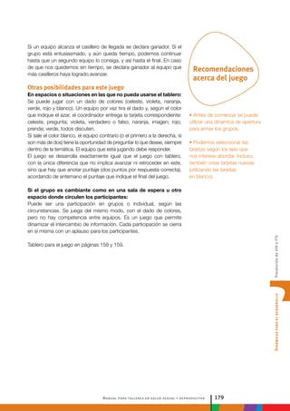 Manual para talleres en salud sexual y reproductiva 179
DinámicasparaeldesarrolloPrevencióndeVIHeITS
Recomendaciones
acerca del juego
• Antes de comenzar se puede
utilizar una dinámica de apertura
para armar los grupos.
• Podemos seleccionar las
tarjetas según los ejes que
nos interese abordar. Incluso,
también crear tarjetas nuevas
(utilizando las tarjetas
en blanco).
Si un equipo alcanza el casillero de llegada se declara ganador. Si el
grupo está entusiasmado, y aún queda tiempo, podemos continuar
hasta que un segundo equipo lo consiga, y así hasta el final. En caso
de que nos quedemos sin tiempo, se declara ganador al equipo que
más casilleros haya logrado avanzar.
Otras posibilidades para este juego
En espacios o situaciones en las que no pueda usarse el tablero:
Se puede jugar con un dado de colores (celeste, violeta, naranja,
verde, rojo y blanco). Un equipo por vez tira el dado y, según el color
que indique el azar, el coordinador entrega la tarjeta correspondiente:
celeste, pregunta; violeta, verdadero o falso; naranja, imagen; rojo,
prenda; verde, todos discuten.
Si sale el color blanco, el equipo contrario (o el primero a la derecha, si
son más de dos) tiene la oportunidad de preguntar lo que desee, siempre
dentro de la temática. El equipo que está jugando debe responder.
El juego se desarrolla exactamente igual que el juego con tablero,
con la única diferencia que no implica avanzar ni retroceder en este,
sino que hay que anotar puntaje (dos puntos por respuesta correcta),
acordando de antemano el puntaje que indique el final del juego.
Si el grupo es cambiante como en una sala de espera u otro
espacio donde circulen los participantes:
Puede ser una participación en grupos o individual, según las
circunstancias. Se juega del mismo modo, con el dado de colores,
pero no hay competencia entre equipos. Es un juego que permite
dinamizar el intercambio de información. Cada participación se cierra
en sí misma con un aplauso para los participantes.
Tablero para el juego en páginas 158 y 159.
 