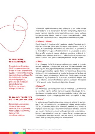 Manual para talleres en salud sexual y reproductiva18
el tallerista
es alguien que:
Propicia la participación,
facilita una comunicación
eficaz, escucha atentamente,
ayuda a reconocer los logros,
transmite información confia-
ble, habilita las dudas,
responde preguntas,
presenta los obstáculos
para trabajarlos,
facilita el encuentro,
alberga lo diverso.
el rol del tallerista
no tiene que ver con:
Dar consejos, convencer,
censurar, sancionar,
decirle al otro lo que debe
hacer, juzgar, discriminar,
culpar, retar,
coercionar, obligar.
También es importante definir adecuadamente quién puede asumir
mejor cada rol en la coordinación del taller: siempre hay alguien que
puede transmitir mejor los contenidos teóricos, quien puede sostener
los momentos de debate, interviniendo cuando es necesario, y habrá
quien tiene un perfil más lúdico, para guiar los momentos de juego.
¿Cuándo? ¿Dónde?
El cuándo y el dónde aluden al encuadre de trabajo. Para elegir las di-
námicas con las que vamos a trabajar es necesario evaluar cómo es el
lugar y de cuánto tiempo disponemos. La tarea resulta muy diferente si
se desarrolla en un lugar confortable e íntimo, en una plaza o un patio.
Si es un taller en sala de espera, habrá que considerar también la cir-
culación de participantes, que entran y salen. Las intromisiones suelen
atentar contra la tarea, pero no siempre podemos trabajar sin ellas.
¿Cómo?
Es la búsqueda de la técnica adecuada para conseguir lo que de-
seamos. Debemos cuestionarnos acerca de las complejidades para
estar seguros de que podremos llevarla adelante, teniendo en cuenta:
talleristas, participantes, espacio físico, tiempo del que disponemos,
etcétera. Es conveniente poner a prueba la elección de la dinámica
intentando pensar sus ventajas y desventajas. Es probable que se ne-
cesite hacer algún ajuste sobre la técnica o la dinámica elegida, para
que se adapte a las características de quienes participan, del espacio
y el tiempo, sin perder de vista los objetivos a alcanzar.
¿Con qué?
Nos referimos a los recursos con los que contamos. Qué elementos
se necesitan: papeles afiches, marcadores, proyector, equipo de mú-
sica, juegos, otros elementos. Una recomendación muy sencilla, pero
imprescindible: probar que todo funcione antes de comenzar el taller.
¿Cuánto?
La pregunta por el cuánto nos propone pensar, de antemano, qué pro-
porción de los objetivos que nos proponemos pueden ser alcanzados.
A la vez, nos invita a pensar en la intensidad del taller: propuestas que
impliquen poner el cuerpo o recordar momentos de la historia personal
que puedan movilizar emociones fuertes, por ejemplo, no son aconse-
jables con participantes que no se conocen. La propuesta es acercar
a las personas al servicio de salud y, en ese espacio, habilitar el relato
acerca de lo que les pasa para poder acompañarlos.
 