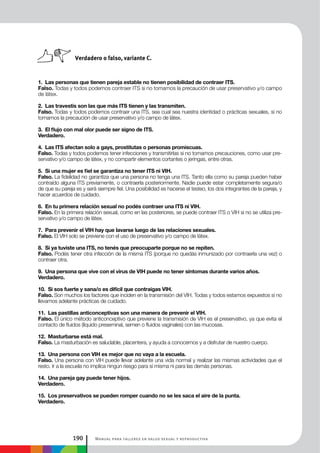 Manual para talleres en salud sexual y reproductiva190
1. Las personas que tienen pareja estable no tienen posibilidad de contraer ITS.
Falso. Todas y todos podemos contraer ITS si no tomamos la precaución de usar preservativo y/o campo
de látex.
2. Las travestis son las que más ITS tienen y las transmiten.
Falso. Todas y todos podemos contraer una ITS, sea cual sea nuestra identidad o prácticas sexuales, si no
tomamos la precaución de usar preservativo y/o campo de látex.
3. El flujo con mal olor puede ser signo de ITS.
Verdadero.
4. Las ITS afectan solo a gays, prostitutas o personas promiscuas.
Falso. Todas y todos podemos tener infecciones y transmitirlas si no tomamos precauciones, como usar pre-
servativo y/o campo de látex, y no compartir elementos cortantes o jeringas, entre otras.
5. Si una mujer es fiel se garantiza no tener ITS ni VIH.
Falso. La fidelidad no garantiza que una persona no tenga una ITS. Tanto ella como su pareja pueden haber
contraído alguna ITS previamente, o contraerla posteriormente. Nadie puede estar completamente segura/o
de que su pareja es y será siempre fiel. Una posibilidad es hacerse el testeo, los dos integrantes de la pareja, y
hacer acuerdos de cuidado.
6. En tu primera relación sexual no podés contraer una ITS ni VIH.
Falso. En la primera relación sexual, como en las posteriores, se puede contraer ITS o VIH si no se utiliza pre-
servativo y/o campo de látex.
7. Para prevenir el VIH hay que lavarse luego de las relaciones sexuales.
Falso. El VIH solo se previene con el uso de preservativo y/o campo de látex.
8. Si ya tuviste una ITS, no tenés que preocuparte porque no se repiten.
Falso. Podés tener otra infección de la misma ITS (porque no quedás inmunizado por contraerla una vez) o
contraer otra.
9. Una persona que vive con el virus de VIH puede no tener síntomas durante varios años.
Verdadero.
10. Si sos fuerte y sana/o es difícil que contraigas VIH.
Falso. Son muchos los factores que inciden en la transmisión del VIH. Todas y todos estamos expuestos si no
llevamos adelante prácticas de cuidado.
11. Las pastillas anticonceptivas son una manera de prevenir el VIH.
Falso. El único método anticonceptivo que previene la transmisión de VIH es el preservativo, ya que evita el
contacto de fluidos (líquido preseminal, semen o fluidos vaginales) con las mucosas.
12. Masturbarse está mal.
Falso. La masturbación es saludable, placentera, y ayuda a conocernos y a disfrutar de nuestro cuerpo.
13. Una persona con VIH es mejor que no vaya a la escuela.
Falso. Una persona con VIH puede llevar adelante una vida normal y realizar las mismas actividades que el
resto. Ir a la escuela no implica ningún riesgo para sí misma ni para las demás personas.
14. Una pareja gay puede tener hijos.
Verdadero.
15. Los preservativos se pueden romper cuando no se les saca el aire de la punta.
Verdadero.
Verdadero o falso, variante C.
 