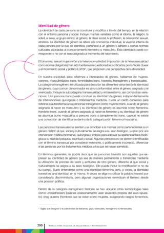 Manual para talleres en salud sexual y reproductiva200
Identidad de género
La identidad de cada persona se construye y modifica a través del tiempo, en la relación
con el entorno personal y social. Incluye muchas variables como el idioma, la religión, la
edad, el sexo, el grupo étnico, el género, la clase social, la profesión, la orientación sexual,
etcétera. La identidad de género se refiere a la conciencia individual, la vivencia interna de
cada persona por la que se identifica, pertenece a un género y adhiere a ciertas normas
culturales asociadas al comportamiento femenino o masculino. Esta identidad puede co-
rresponder o no con el sexo asignado al momento del nacimiento.
El binarismo sexual mujer/varón y la heteronormatividad (imposición de la heterosexualidad
como norma obligatoria) han sido fuertemente cuestionados y criticados por la Teoría Queer
y el movimiento social y político LGTBI3
, que proponen una perspectiva de la diversidad.
En nuestra sociedad, para referirnos a identidades de género, hablamos de mujeres,
varones, masculinidades trans, feminidades trans, travestis, transgénero y transexuales.
La categoría transgénero es utilizada para describir las diferentes variantes de la identidad
de género, cuyo común denominador es la no conformidad entre el género asignado y el
vivenciado. Incluye la subcategoría transexualidad y el travestismo, así como otras varia-
ciones. Una persona trans puede construir su identidad de género independientemente
de intervenciones quirúrgicas o tratamientos médicos. Existe un cierto consenso para
referirse o autoreferirse a las personas transgénero como mujeres trans, cuando el género
asignado al nacer es masculino y su identidad de género es asumida como femenina;
hombres trans, cuando el género asignado al nacer es femenino y su identidad de género
es asumida como masculina; o persona trans o (simplemente) trans, cuando no existe
una convicción de identificarse dentro de la categorización femenino/masculino.
Las personas transexuales se sienten y se conciben a sí mismas como pertenecientes a un
género distinto al que, social y culturalmente, se asigna a su sexo biológico, y optan por una
intervención médica (hormonal, quirúrgica o ambas) para adecuar su apariencia física-bioló-
gica a su realidad psíquica, espiritual y social. Algunas personas no se sienten identificadas
con el término transexual por considerar irrelevante, o políticamente incorrecto, diferenciar
a las personas por los tratamientos médicos a los que se hayan sometido.
En términos generales, se podría decir que las personas travestis son aquellas que ex-
presan su identidad de género (ya sea de manera permanente o transitoria) mediante
la utilización de prendas de vestir y actitudes de otro género, diferente al que social y
culturalmente se asigna a su sexo biológico. Ello puede incluir la modificación o no de
su cuerpo. Suele entenderse como una identidad femenina pero, a veces, la identidad
travesti es una identidad en sí misma. A veces se elige no utilizar la palabra travesti por
considerarla discriminatoria, pero algunas organizaciones reivindican el término desde
una posición política.
Dentro de la categoría transgénero también se han ubicado otras terminologías tales
como: crossdressers (quienes ocasionalmente usan atuendos propios del sexo opues-
to); drag queens (hombres que se visten como mujeres, exagerando rasgos femeninos,
3
Siglas que designan a la colectividad de lesbianas, gays, bisexuales, transgénero e intersexuales.
 