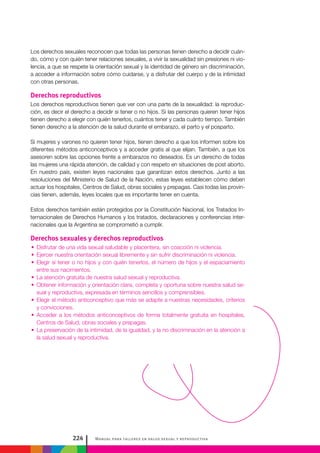 Manual para talleres en salud sexual y reproductiva224
Los derechos sexuales reconocen que todas las personas tienen derecho a decidir cuán-
do, cómo y con quién tener relaciones sexuales, a vivir la sexualidad sin presiones ni vio-
lencia, a que se respete la orientación sexual y la identidad de género sin discriminación,
a acceder a información sobre cómo cuidarse, y a disfrutar del cuerpo y de la intimidad
con otras personas.
Derechos reproductivos
Los derechos reproductivos tienen que ver con una parte de la sexualidad: la reproduc-
ción, es decir el derecho a decidir si tener o no hijos. Si las personas quieren tener hijos
tienen derecho a elegir con quién tenerlos, cuántos tener y cada cuánto tiempo. También
tienen derecho a la atención de la salud durante el embarazo, el parto y el posparto.
Si mujeres y varones no quieren tener hijos, tienen derecho a que los informen sobre los
diferentes métodos anticonceptivos y a acceder gratis al que elijan. También, a que los
asesoren sobre las opciones frente a embarazos no deseados. Es un derecho de todas
las mujeres una rápida atención, de calidad y con respeto en situaciones de post aborto.
En nuestro país, existen leyes nacionales que garantizan estos derechos. Junto a las
resoluciones del Ministerio de Salud de la Nación, estas leyes establecen cómo deben
actuar los hospitales, Centros de Salud, obras sociales y prepagas. Casi todas las provin-
cias tienen, además, leyes locales que es importante tener en cuenta.
Estos derechos también están protegidos por la Constitución Nacional, los Tratados In-
ternacionales de Derechos Humanos y los tratados, declaraciones y conferencias inter-
nacionales que la Argentina se comprometió a cumplir.
Derechos sexuales y derechos reproductivos
•• Disfrutar de una vida sexual saludable y placentera, sin coacción ni violencia.
•• Ejercer nuestra orientación sexual libremente y sin sufrir discriminación ni violencia.
•• Elegir si tener o no hijos y con quién tenerlos, el número de hijos y el espaciamiento
entre sus nacimientos.
•• La atención gratuita de nuestra salud sexual y reproductiva.
•• Obtener información y orientación clara, completa y oportuna sobre nuestra salud se-
xual y reproductiva, expresada en términos sencillos y comprensibles.
•• Elegir el método anticonceptivo que más se adapte a nuestras necesidades, criterios
y convicciones.
•• Acceder a los métodos anticonceptivos de forma totalmente gratuita en hospitales,
Centros de Salud, obras sociales y prepagas.
•• La preservación de la intimidad, de la igualdad, y la no discriminación en la atención a
la salud sexual y reproductiva.
 