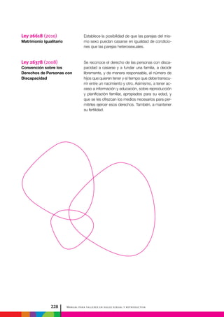 Manual para talleres en salud sexual y reproductiva228
Establece la posibilidad de que las parejas del mis-
mo sexo puedan casarse en igualdad de condicio-
nes que las parejas heterosexuales.
Se reconoce el derecho de las personas con disca-
pacidad a casarse y a fundar una familia, a decidir
libremente, y de manera responsable, el número de
hijos que quieren tener y el tiempo que debe transcu-
rrir entre un nacimiento y otro. Asimismo, a tener ac-
ceso a información y educación, sobre reproducción
y planificación familiar, apropiados para su edad, y
que se les ofrezcan los medios necesarios para per-
mitirles ejercer esos derechos. También, a mantener
su fertilidad.
Ley 26618 (2010)
Matrimonio igualitario
Ley 26378 (2008)
Convención sobre los
Derechos de Personas con
Discapacidad
 