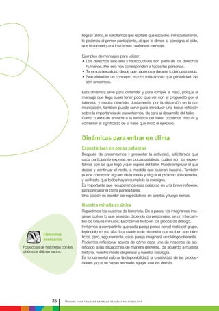 Manual para talleres en salud sexual y reproductiva26
Elementos
necesarios
Fotocopias de historietas con los
globos de diálogo vacíos.
llega al último, le solicitamos que repita lo que escuchó. Inmediatamente,
le pedimos al primer participante, al que le dimos la consigna al oído,
que le comunique a los demás cuál era el mensaje.
Ejemplos de mensajes para utilizar:
•• Los derechos sexuales y reproductivos son parte de los derechos
humanos. Por eso nos corresponden a todas las personas.
•• Tenemos sexualidad desde que nacemos y durante toda nuestra vida.
•• Sexualidad es un concepto mucho más amplio que genitalidad. No
son sinónimos.
Esta dinámica sirve para distender y para romper el hielo, porque el
mensaje que llega suele tener poco que ver con el propuesto por el
tallerista, y resulta divertido. Justamente, por la distorsión en la co-
municación, también puede servir para introducir una breve reflexión
sobre la importancia de escucharnos, de cara al desarrollo del taller.
Como puerta de entrada a la temática del taller, podemos discutir y
comentar el significado de la frase que inició el ejercicio.
Dinámicas para entrar en clima
Expectativas en pocas palabras
Después de presentarnos y presentar la actividad, solicitamos que
cada participante exprese, en pocas palabras, cuáles son las expec-
tativas con las que llegó y qué espera del taller. Puede empezar el que
desee y continuar el resto, a medida que quieran hacerlo. También
puede comenzar alguien de la ronda y seguir el próximo a la derecha,
y así hasta que todos hayan cumplido la consigna.
Es importante que recuperemos esas palabras en una breve reflexión,
para preparar el clima para la tarea.
Una opción es escribir las expectativas en tarjetas y luego leerlas.
Nuestra mirada es única
Repartimos los cuadros de historieta. De a pares, los integrantes ima-
ginan qué es lo que se están diciendo los personajes, en un intercam-
bio de breves minutos. Escriben el texto en los globos de diálogo.
Invitamos a compartir lo que cada pareja pensó con el resto del grupo,
leyéndolo en voz alta. Los cuadros de historieta que reciben son idén-
ticos, pero, seguramente, cada pareja imaginará un diálogo diferente.
Podemos reflexionar acerca de cómo cada uno de nosotros da sig-
nificado a las situaciones de manera diferente, de acuerdo a nuestra
historia, nuestro modo de pensar y nuestra ideología.
Es fundamental valorar la disponibilidad, la creatividad de las produc-
ciones y que se hayan animado a jugar con los demás.
 