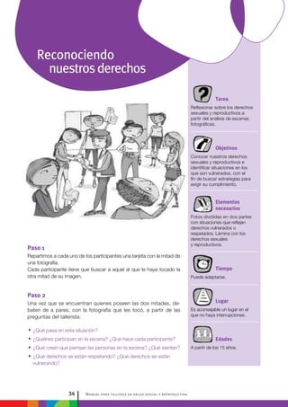 Manual para talleres en salud sexual y reproductiva34
Tarea
Reflexionar sobre los derechos
sexuales y reproductivos a
partir del análisis de escenas
fotográficas.
Objetivos
Conocer nuestros derechos
sexuales y reproductivos e
identificar situaciones en los
que son vulnerados, con el
fin de buscar estrategias para
exigir su cumplimiento.
Elementos
necesarios
Fotos divididas en dos partes
con situaciones que reflejan
derechos vulnerados o
respetados. Lámina con los
derechos sexuales
y reproductivos.
Tiempo
Puede adaptarse.
Lugar
Es aconsejable un lugar en el
que no haya interrupciones.
Edades
A partir de los 15 años.
Paso 1
Repartimos a cada uno de los participantes una tarjeta con la mitad de
una fotografía.
Cada participante tiene que buscar a aquel al que le haya tocado la
otra mitad de su imagen.
Paso 2
Una vez que se encuentran quienes poseen las dos mitades, de-
baten de a pares, con la fotografía que les tocó, a partir de las
preguntas del tallerista:
•• ¿Qué pasa en esta situación?
•• ¿Quiénes participan en la escena? ¿Qué hace cada participante?
•• ¿Qué creen que piensan las personas en la escena? ¿Qué sienten?
•• ¿Qué derechos se están respetando? ¿Qué derechos se están
vulnerando?
Reconociendo
nuestrosderechos
 
