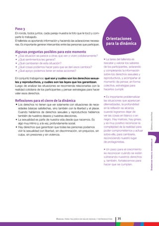 Manual para talleres en salud sexual y reproductiva 35
DinámicasparaeldesarrolloGéneroyderechos
Orientaciones
para la dinámica
Paso 3
En ronda, todos juntos, cada pareja muestra la foto que le tocó y com-
parte lo trabajado.
El tallerista va aportando información y haciendo las aclaraciones necesa-
rias. Es importante generar intercambio entre las personas que participan.
Algunas preguntas posibles para este momento
•• ¿Esa situación se parece a otras que ven o viven cotidianamente?
•• ¿Qué sentimientos les genera?
•• ¿Qué cambiarían de esta situación?
•• ¿Qué cosas podemos hacer para que se den esos cambios?
•• ¿Qué apoyo podemos tener en estas acciones?
En conjunto trabajamos: qué son y cuáles son los derechos sexua-
les y reproductivos, y cuáles son las leyes que los garantizan.
Luego de analizar las situaciones se recomienda relacionarlas con la
realidad cotidiana de los participantes y pensar estrategias para hacer
valer esos derechos.
Reflexiones para el cierre de la dinámica
•	Los derechos no tienen que ver solamente con situaciones de nece-
sidades básicas satisfechas, sino también con la libertad y el placer.
Cuando hablamos de derechos sexuales y reproductivos hablamos
también de nuestros deseos y nuestras elecciones.
•	La sexualidad es parte de nuestra vida desde que nacemos. Es
algo muy íntimo y, a la vez, profundamente social.
•	Hay derechos que garantizan que todas las personas podamos
vivir la sexualidad con libertad, sin discriminación, sin prejuicios, sin
culpa, sin presiones y sin violencia.
• La tarea del tallerista es
rescatar y valorar los saberes
de los participantes, aclarando
y completando la información
sobre los derechos sexuales y
reproductivos, y acompañar al
momento de pensar, en forma
colectiva, estrategias para
hacerlos cumplir.
• Es importante problematizar
las situaciones que aparezcan
dilematizadas, la profundidad
en la reflexión se alcanza
cuando logramos dejar de
ver las cosas en blanco o en
negro. Hay matices, hay grises,
y es muy positivo reconocer la
complejidad de la realidad para
poder comprometernos y actuar
sobre ella, para cambiarla,
reconociendo nuestro lugar
de protagonistas.
• Un paso para el crecimiento
es reconocer cuándo se están
vulnerando nuestros derechos
y, también, fortalecernos para
hacer que se cumplan.
 