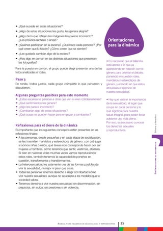 Manual para talleres en salud sexual y reproductiva 55
DinámicasparaeldesarrolloGéneroyderechos
• Es necesario que el tallerista
esté atento a lo que va
apareciendo en relación con el
género para orientar el debate,
poniendo en cuestión roles,
mandatos y estereotipos de
género, y el modo en que estos
atraviesan el ejercicio de
nuestra sexualidad.
• Hay que valorar la importancia
de la sexualidad, el lugar que
ocupa en cada persona y lo
que significa para nuestra
salud integral, para poder llevar
adelante una vida plena.
Por eso, es necesario conocer
los derechos sexuales
y reproductivos.
•• ¿Qué sucede en estas situaciones?
•• ¿Algo de estas situaciones les gusta, les genera alegría?
•• ¿Algo de lo que reflejan las imágenes les parece incorrecto?
¿Les provoca rechazo o enojo?
•• ¿Quiénes participan en la escena? ¿Qué hace cada persona? ¿Por
qué creen que lo hacen? ¿Cómo creen que se sienten?
•• ¿Les gustaría cambiar algo de la escena?
•• ¿Hay algo en común en las distintas situaciones que presentan
las fotografías?
Para la puesta en común, el grupo puede elegir presentar una de las
fotos analizadas o todas.
Paso 3
En ronda, todos juntos, cada grupo comparte lo que pensaron y
discutieron.
Algunas preguntas posibles para este momento
•• ¿Estas escenas se parecen a otras que ven o viven cotidianamente?
•• ¿Qué sentimientos les genera?
•• ¿Algo les parece incorrecto?
•• ¿Cambiarían algo de estas situaciones?
•• ¿Qué cosas se pueden hacer para empezar a cambiarlas?
Reflexiones para el cierre de la dinámica
Es importante que los siguientes conceptos estén presentes en las
reflexiones finales:
•	A las personas, desde pequeñas y en cada etapa de socialización,
se les trasmiten mandatos y estereotipos de género: con qué jugar
si somos niñas o niños, qué tareas nos corresponde hacer por ser
mujeres u hombres, cómo tenemos que sentir, vestirnos, etcétera.
Si bien en nuestras vidas muchas veces vamos reproduciendo
estos roles, también tenemos la capacidad de ponerlos en
cuestión, transformarlos y transformarnos.
•	La heterosexualidad es solamente una de las formas posibles de
vivir la sexualidad, ni mejor ni peor que otras.
•	Todas las personas tenemos derecho a elegir con libertad cómo
vivir nuestra sexualidad, aunque no se adapte a los modelos que la
sociedad valora.
•	Tenemos derecho a vivir nuestra sexualidad sin discriminación, sin
prejuicios, sin culpa, sin presiones y sin violencia.
Orientaciones
para la dinámica
 
