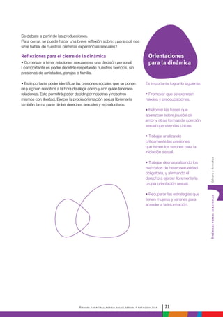 Manual para talleres en salud sexual y reproductiva 71
DinámicasparaeldesarrolloGéneroyderechos
Es importante lograr lo siguiente:
• Promover que se expresen
miedos y preocupaciones.
• Retomar las frases que
aparezcan sobre prueba de
amor y otras formas de coerción
sexual que viven las chicas.
• Trabajar analizando
críticamente las presiones
que tienen los varones para la
iniciación sexual.
• Trabajar desnaturalizando los
mandatos de heterosexualidad
obligatoria, y afirmando el
derecho a ejercer libremente la
propia orientación sexual.
• Recuperar las estrategias que
tienen mujeres y varones para
acceder a la información.
Se debate a partir de las producciones.
Para cerrar, se puede hacer una breve reflexión sobre: ¿para qué nos
sirve hablar de nuestras primeras experiencias sexuales?
Reflexiones para el cierre de la dinámica
• Comenzar a tener relaciones sexuales es una decisión personal.
Lo importante es poder decidirlo respetando nuestros tiempos, sin
presiones de amistades, parejas o familia.
• Es importante poder identificar las presiones sociales que se ponen
en juego en nosotros a la hora de elegir cómo y con quién tenemos
relaciones. Esto permitirá poder decidir por nosotras y nosotros
mismos con libertad. Ejercer la propia orientación sexual libremente
también forma parte de los derechos sexuales y reproductivos.
Orientaciones
para la dinámica
 