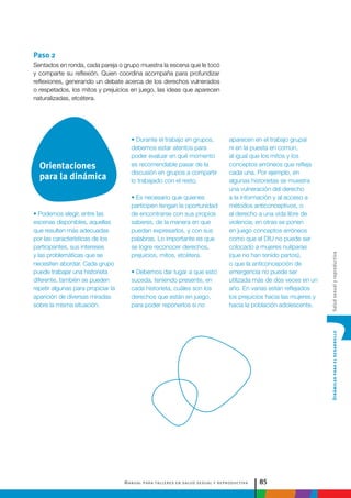 Manual para talleres en salud sexual y reproductiva 85
DinámicasparaeldesarrolloSaludsexualyreproductiva
• Durante el trabajo en grupos,
debemos estar atentos para
poder evaluar en qué momento
es recomendable pasar de la
discusión en grupos a compartir
lo trabajado con el resto.
• Es necesario que quienes
participen tengan la oportunidad
de encontrarse con sus propios
saberes, de la manera en que
puedan expresarlos, y con sus
palabras. Lo importante es que
se logre reconocer derechos,
prejuicios, mitos, etcétera.
• Debemos dar lugar a que esto
suceda, teniendo presente, en
cada historieta, cuáles son los
derechos que están en juego,
para poder reponerlos si no
Paso 2
Sentados en ronda, cada pareja o grupo muestra la escena que le tocó
y comparte su reflexión. Quien coordina acompaña para profundizar
reflexiones, generando un debate acerca de los derechos vulnerados
o respetados, los mitos y prejuicios en juego, las ideas que aparecen
naturalizadas, etcétera.
aparecen en el trabajo grupal
ni en la puesta en común,
al igual que los mitos y los
conceptos erróneos que refleja
cada una. Por ejemplo, en
algunas historietas se muestra
una vulneración del derecho
a la información y al acceso a
métodos anticonceptivos, o
al derecho a una vida libre de
violencia; en otras se ponen
en juego conceptos erróneos
como que el DIU no puede ser
colocado a mujeres nulíparas
(que no han tenido partos),
o que la anticoncepción de
emergencia no puede ser
utilizada más de dos veces en un
año. En varias están reflejados
los prejuicios hacia las mujeres y
hacia la población adolescente.
• Podemos elegir, entre las
escenas disponibles, aquellas
que resulten más adecuadas
por las características de los
participantes, sus intereses
y las problemáticas que se
necesiten abordar. Cada grupo
puede trabajar una historieta
diferente, también se pueden
repetir algunas para propiciar la
aparición de diversas miradas
sobre la misma situación.
Orientaciones
para la dinámica
 