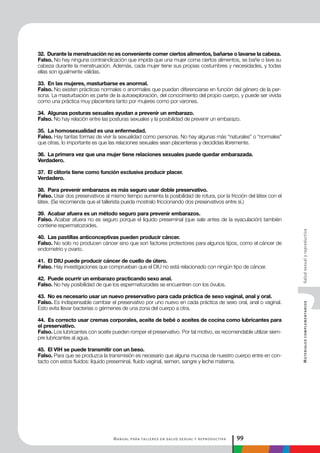Manual para talleres en salud sexual y reproductiva 99
MaterialescomplementariosSaludsexualyreproductiva
32. Durante la menstruación no es conveniente comer ciertos alimentos, bañarse o lavarse la cabeza.
Falso. No hay ninguna contraindicación que impida que una mujer coma ciertos alimentos, se bañe o lave su
cabeza durante la menstruación. Además, cada mujer tiene sus propias costumbres y necesidades, y todas
ellas son igualmente válidas.
33. En las mujeres, masturbarse es anormal.
Falso. No existen prácticas normales o anormales que puedan diferenciarse en función del género de la per-
sona. La masturbación es parte de la autoexploración, del conocimiento del propio cuerpo, y puede ser vivida
como una práctica muy placentera tanto por mujeres como por varones.
34. Algunas posturas sexuales ayudan a prevenir un embarazo.
Falso. No hay relación entre las posturas sexuales y la posibilidad de prevenir un embarazo.
35. La homosexualidad es una enfermedad.
Falso. Hay tantas formas de vivir la sexualidad como personas. No hay algunas más “naturales” o “normales”
que otras, lo importante es que las relaciones sexuales sean placenteras y decididas libremente.
36. La primera vez que una mujer tiene relaciones sexuales puede quedar embarazada.
Verdadero.
37. El clítoris tiene como función exclusiva producir placer.
Verdadero.
38. Para prevenir embarazos es más seguro usar doble preservativo.
Falso. Usar dos preservativos al mismo tiempo aumenta la posibilidad de rotura, por la fricción del látex con el
látex. (Se recomienda que el tallerista pueda mostralo friccionando dos preservativos entre sí.)
39. Acabar afuera es un método seguro para prevenir embarazos.
Falso. Acabar afuera no es seguro porque el líquido preseminal (que sale antes de la eyaculación) también
contiene espermatozoides.
40. Las pastillas anticonceptivas pueden producir cáncer.
Falso. No solo no producen cáncer sino que son factores protectores para algunos tipos, como el cáncer de
endometrio y ovario.
41. El DIU puede producir cáncer de cuello de útero.
Falso. Hay investigaciones que comprueban que el DIU no está relacionado con ningún tipo de cáncer.
42. Puede ocurrir un embarazo practicando sexo anal.
Falso. No hay posibilidad de que los espermatozoides se encuentren con los óvulos.
43. No es necesario usar un nuevo preservativo para cada práctica de sexo vaginal, anal y oral.
Falso. Es indispensable cambiar el preservativo por uno nuevo en cada práctica de sexo oral, anal o vaginal.
Esto evita llevar bacterias o gérmenes de una zona del cuerpo a otra.
44. Es correcto usar cremas corporales, aceite de bebé o aceites de cocina como lubricantes para
el preservativo.
Falso. Los lubricantes con aceite pueden romper el preservativo. Por tal motivo, es recomendable utilizar siem-
pre lubricantes al agua.
45. El VIH se puede transmitir con un beso.
Falso. Para que se produzca la transmisión es necesario que alguna mucosa de nuestro cuerpo entre en con-
tacto con estos fluidos: líquido preseminal, fluido vaginal, semen, sangre y leche materna.
 