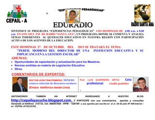 0.

SINTONICE SU PROGRAMA “EXPERIENCIAS PEDAGÓGICAS” LOS DOMINGOS DE 6.00 a.m. a 8.00
a.m EN LOS 102.5 FM DE RADIO “SANTA ANA”, UN PROGRAMA DONDE SE COMENTA Y ANALIZA
TEMAS INHERENTES AL QUEHACER EDUCATIVO EN NUESTRA REGIÓN CON PARTICIPACIÓN
ACTIVA DE LOS AGENTES DE LA EDUCACIÓN.

ESTE DOMINGO 27 DE OCTUBRE DEL 2013 SE TRATARÁ EL TEMA:
"PERFIL MODRNO DEL DIRECTOR DE UNA INSTIUCION EDUCATIVA Y SU
IMPLICANCI EN LA GESTION ESCOLAR”

ADEMAS:
• Oportunidades de capacitación y actualización para los Maestros.
• Normas emitidas en materia de Legislación Educativa
• Otros.

COMENTARIOS DE EXPERTOS:
DOCTOR LEON TRAHTEMBERG : MINEDU

Prof.

LUIS

GUERRERO

profesional

renueva selección de directores escolares

ORTIZ:

Celo

(Audio grabado)

(Enlace telefónico desde Lima)
(
SINTONICENOS

TAMBIEN

VIA

INTERNET

http://cepailayacucho.blogspot.com,

INGRESANDO

A

NUESTRO

BLOG:

Y PARTICIPE con sus comentarios, aportes y consultas
llamando al teléfono 315732, Cel. 966007850 -RPM : *328199 o sus aportes por escrito en el Jr. 28 de julio Nº 449-Interior en CEPAIL-AYACUCHO.

 