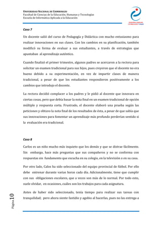 UNIVERSIDAD NACIONAL DE CHIMBORAZO
Facultad de Ciencias de la Educación, Humanas y Tecnologías
Escuela de Informática Aplicada a la Educación
Página10
Caso 7
Un docente salió del curso de Pedagogía y Didáctica con mucho entusiasmo para
realizar innovaciones en sus clases. Con los cambios en su planificación, también
modificó su forma de evaluar a sus estudiantes, a través de estrategias que
apuntaban al aprendizaje auténtico.
Cuando finalizó el primer trimestre, algunos padres se acercaron a la rectora para
solicitar un examen tradicional para sus hijos, pues creyeron que el docente no era
bueno debido a su experimentación, en vez de impartir clases de manera
tradicional, a pesar de que los estudiantes respondieron positivamente a los
cambios que introdujo el docente.
La rectora decidió complacer a los padres y le pidió al docente que innovara en
ciertas cosas, pero que debía basar la nota final en un examen tradicional de opción
múltiple y respuesta corta. Frustrado, el docente elaboró una prueba según las
peticiones y obtuvo la nota final de los resultados de ésta, a pesar de que sabía que
sus innovaciones para fomentar un aprendizaje más profundo perderían sentido si
la evaluación era tradicional.
Caso 8
Carlos es un niño mucho más inquieto que los demás y que se distrae fácilmente.
Sin embargo, hace más preguntas que sus compañeros y no se conforma con
respuestas sin fundamento que escucha en su colegio, en la televisión o en su casa.
Por otro lado, Calos ha sido seleccionado del equipo provincial de fútbol. Por ello
debe entrenar durante varias horas cada día. Adicionalmente, tiene que cumplir
con sus obligaciones escolares, que a veces son más de lo normal. Por todo esto,
suele olvidar, en ocasiones, cuáles son los trabajos para cada asignatura.
Antes de haber sido seleccionado, tenía tiempo para realizar sus tareas con
tranquilidad; pero ahora siente fastidio y agobio al hacerlas, pues no las entrega a
 