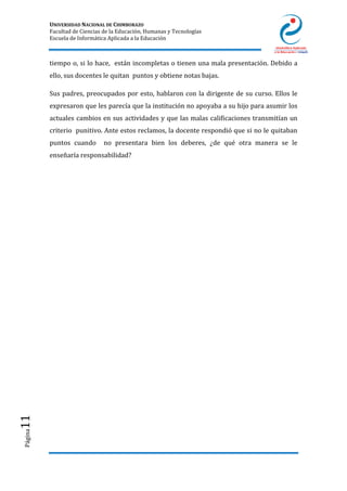 UNIVERSIDAD NACIONAL DE CHIMBORAZO
Facultad de Ciencias de la Educación, Humanas y Tecnologías
Escuela de Informática Aplicada a la Educación
Página11
tiempo o, si lo hace, están incompletas o tienen una mala presentación. Debido a
ello, sus docentes le quitan puntos y obtiene notas bajas.
Sus padres, preocupados por esto, hablaron con la dirigente de su curso. Ellos le
expresaron que les parecía que la institución no apoyaba a su hijo para asumir los
actuales cambios en sus actividades y que las malas calificaciones transmitían un
criterio punitivo. Ante estos reclamos, la docente respondió que si no le quitaban
puntos cuando no presentara bien los deberes, ¿de qué otra manera se le
enseñaría responsabilidad?
 