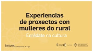 Encarna Lago
Rede de Museos da Deputación de Lugo
Experiencias
de proxectos con
mulleres do rural
Enrédate na cultura
 