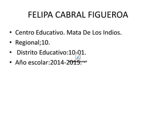 FELIPA CABRAL FIGUEROA 
• Centro Educativo. Mata De Los Indios. 
• Regional;10. 
• Distrito Educativo:10-01. 
• Año escolar:2014-2015. 
 