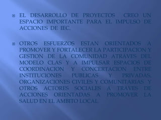 EL DESARROLLO DE PROYECTOS  CREO UN ESPACIO IMPORTANTE PARA EL IMPULSO DE ACCIONES  DE  IEC.OTROS ESFUERZOS ESTAN ORIENTADOS A PROMOVER Y FORTALECER LA PARTICIPACION Y GESTION DE LA COMUNIDAD ATRAVES DEL MODELO CLAS Y A IMPULSAR ESPACIOS DE COORDINACION Y CONCERTACION ENTRE INSTITUCIONES PUBLICAS Y PRIVADAS, ORGANIZACIONES CIVILES Y COMUNITARIAS  Y OTROS ACTORES SOCIALES A TRAVES DE ACCIONES ORIENTADAS A PROMOVER LA SALUD EN EL AMBITO LOCAL