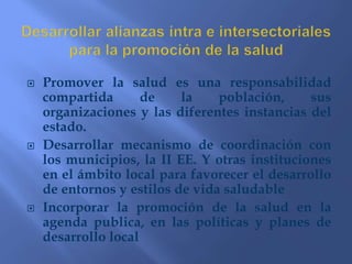 Un individuo o un grupo debe ser capaz  de identificar  y realizar sus aspiraciones , satisfacer  sus  necesidades  y cambiar o adecuar el medio ambiente   LINEAMIENTOS DE POLÍTICA DE PROMOCIÓN DE LA SALUDDesarrollar alianzas intra e intersectoriales para la      promoción de la salud2. Mejorar las condiciones del medio ambiente3. Promover la participación comunitaria conducente    al ejercicio de la ciudadanía4. Reorientar los servicios de salud con enfoque de     promoción de la salud5. Reorientación de la inversión hacia la promoción     de la salud y el desarrollo local