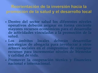 Reorientar los servicios de salud con enfoque de promoción de la saludDesarrollar competencias en el personal de los servicios para que brinde atención con enfoque de promoción de la saludDesarrollar políticas de formación de recursos humanos con enfoque de promoción de la saludFortalecer el trabajo de los promotores de saludFortalecer las relaciones entre los servicios de salud y todos los actores sociales relevantes al nivel local.