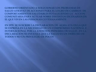 GOBIERNO ORIENTADO A SOLUCIONAR LOS PROBLEMAS DE SALUD ATRAVEZ DE ACCIONES PARA EL LOGRO DE CAMBIOS  DE COMPORTAMIENTOS SALUDABLES FOTALECIENDO LA   ACCION COMUNITARIA PARA ACTUAR SOBRE DISTINTOS ESCENARIOS EN EL QUE VIVEN LAS PERSONAS COTIDIANAMENTEEN 1978  SE SUSCRIBE LA DECLARACION DE  ALMA ATA EN LA QUE SE EXPRESA EN LA NECESIDAD DE UN COMPROMISO NACIONAL E INTERNACIONAL POR LA ATENCION PRIMARIA DE SALUD , EN LA DECLARACION SE ENFATIZA QUE LA SALUD ES UN DERECHO DE TODOS Y NO UN PRIVILEGIO DE POCOS