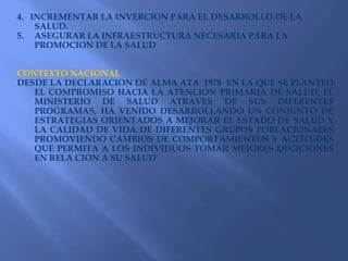 4.   INCREMENTAR LA INVERCION PARA EL DESARROLLO DE LA SALUD.ASEGURAR LA INFRAESTRUCTURA NECESARIA PARA LA PROMOCION DE LA SALUDCONTEXTO NACIONALDESDE LA DECLARACION DE ALMA ATA  1978  EN LA QUE SE PLANTEO EL COMPROMISO HACIA LA ATENCION PRIMARIA DE SALUD, EL MINISTERIO DE SALUD ATRAVES DE SUS DIFERENTES PROGRAMAS, HA VENIDO DESARROLLANDO UN CONJUNTO DE ESTRATEGIAS ORIENTADOS A MEJORAR EL ESTADO DE SALUD Y LA CALIDAD DE VIDA DE DIFERENTES GRUPOS POBLACIONALES PROMOVIENDO CAMBIOS DE COMPORTAMIENTOS Y ACTITUDES QUE PERMITA A LOS INDIVIDUOS TOMAR MEJORES DECICIONES EN RELA CION A SU SALUD